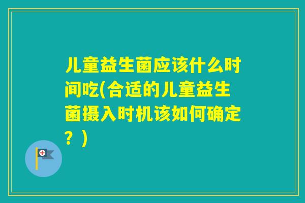 儿童益生菌应该什么时间吃(合适的儿童益生菌摄入时机该如何确定？)
