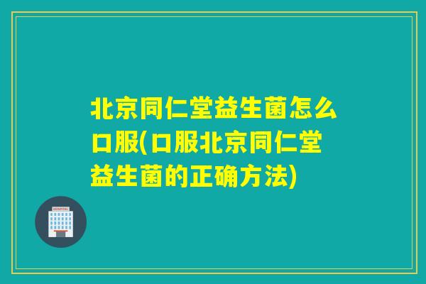 北京同仁堂益生菌怎么口服(口服北京同仁堂益生菌的正确方法)