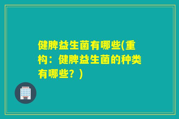 健脾益生菌有哪些(重构：健脾益生菌的种类有哪些？)