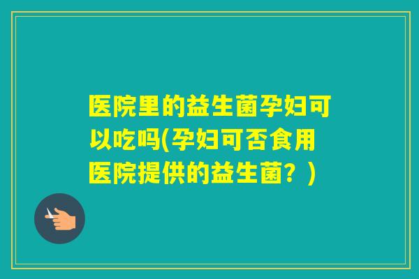 医院里的益生菌孕妇可以吃吗(孕妇可否食用医院提供的益生菌？)