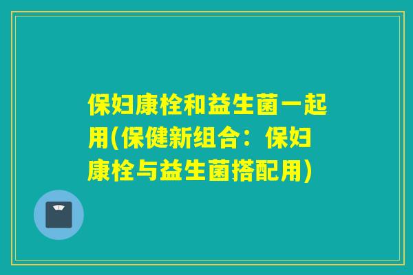 保妇康栓和益生菌一起用(保健新组合：保妇康栓与益生菌搭配用)