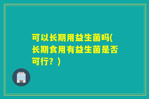 可以长期用益生菌吗(长期食用有益生菌是否可行？)