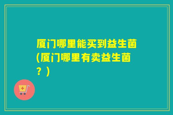 厦门哪里能买到益生菌(厦门哪里有卖益生菌？)