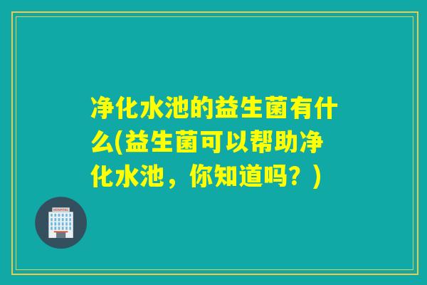 净化水池的益生菌有什么(益生菌可以帮助净化水池,你知道吗?) 净化水池的益生菌有什么(益生菌可以帮助净化水池,你知道吗?)