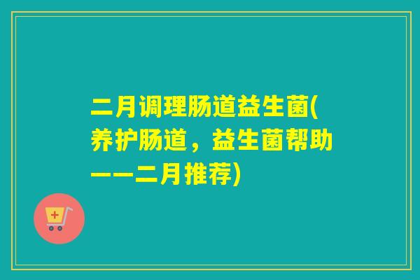 二月调理肠道益生菌(养护肠道,益生菌帮助——二月推荐) 二月调理肠道益生菌(养护肠道,益生菌帮助——二月推荐)