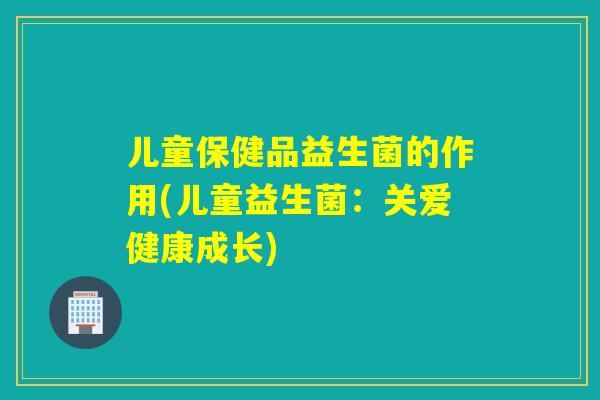 儿童保健品益生菌的作用(儿童益生菌：关爱健康成长)