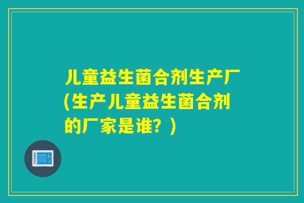 儿童益生菌合剂生产厂(生产儿童益生菌合剂的厂家是谁?) 儿童益生菌合剂生产厂(生产儿童益生菌合剂的厂家是谁?)
