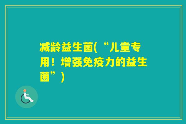 减龄益生菌(“儿童专用!增强力的益生菌”) 减龄益生菌(“儿童专用!增强力的益生菌”)