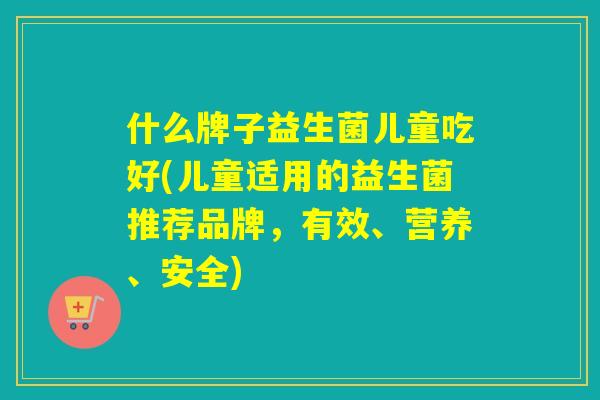 什么牌子益生菌儿童吃好(儿童适用的益生菌推荐品牌,有效、营养、安全) 什么牌子益生菌儿童吃好(儿童适用的益生菌推荐品牌,有效、营养、安全)