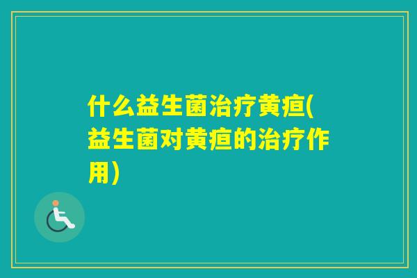 什么益生菌黄疸(益生菌对黄疸的作用) 什么益生菌黄疸(益生菌对黄疸的作用)