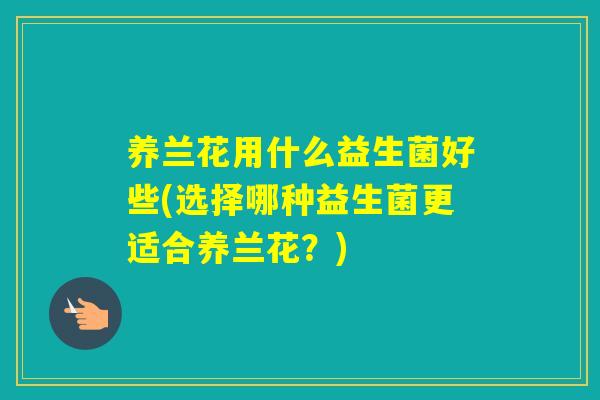 养兰花用什么益生菌好些(选择哪种益生菌更适合养兰花？)