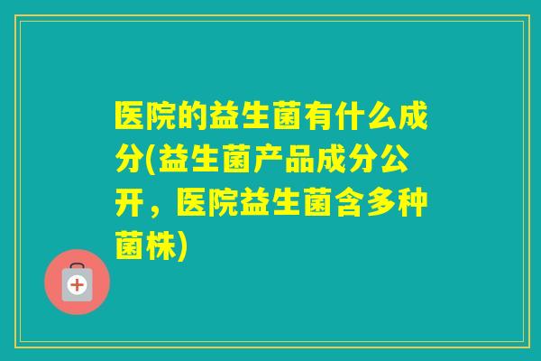 医院的益生菌有什么成分(益生菌产品成分公开,医院益生菌含多种菌株) 医院的益生菌有什么成分(益生菌产品成分公开,医院益生菌含多种菌株)