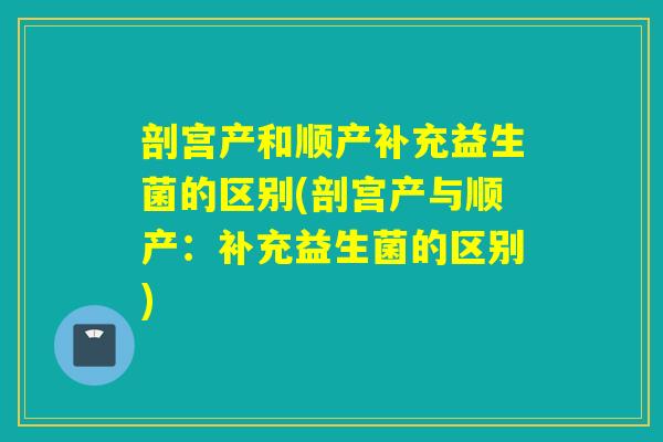 剖宫产和顺产补充益生菌的区别(剖宫产与顺产：补充益生菌的区别)