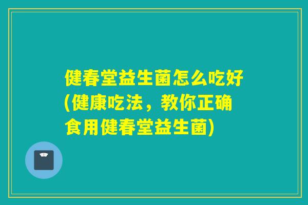 健春堂益生菌怎么吃好(健康吃法，教你正确食用健春堂益生菌)