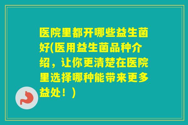 医院里都开哪些益生菌好(医用益生菌品种介绍，让你更清楚在医院里选择哪种能带来更多益处！)