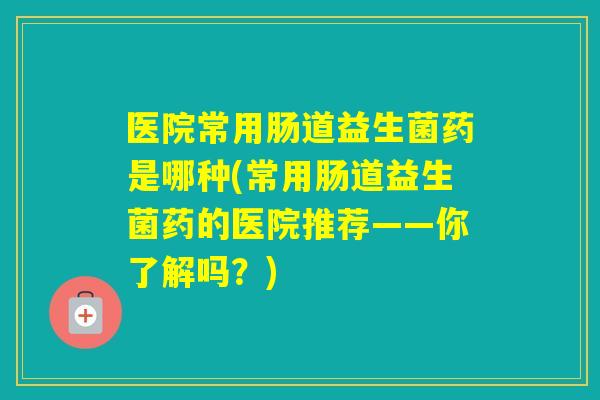 医院常用肠道益生菌药是哪种(常用肠道益生菌药的医院推荐——你了解吗?) 医院常用肠道益生菌药是哪种(常用肠道益生菌药的医院推荐——你了解吗?)