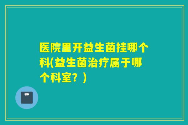医院里开益生菌挂哪个科(益生菌属于哪个科室?) 医院里开益生菌挂哪个科(益生菌属于哪个科室?)