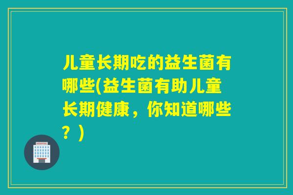 儿童长期吃的益生菌有哪些(益生菌有助儿童长期健康,你知道哪些?) 儿童长期吃的益生菌有哪些(益生菌有助儿童长期健康,你知道哪些?)