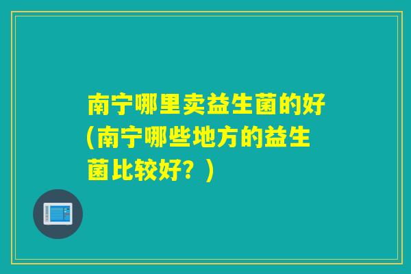 南宁哪里卖益生菌的好(南宁哪些地方的益生菌比较好？)