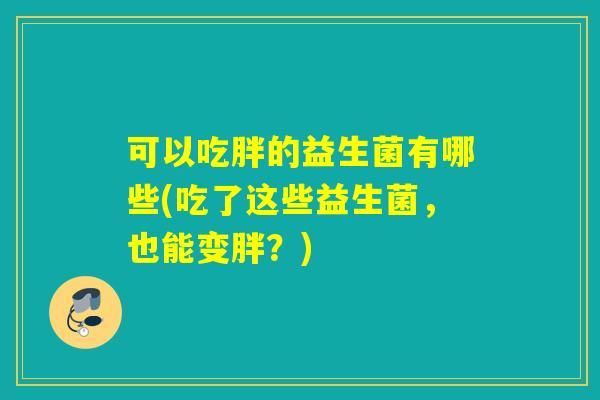 可以吃胖的益生菌有哪些(吃了这些益生菌,也能变胖?) 可以吃胖的益生菌有哪些(吃了这些益生菌,也能变胖?)