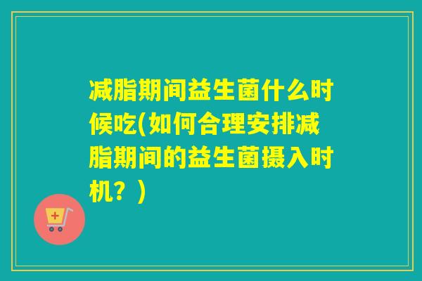 减脂期间益生菌什么时候吃(如何合理安排减脂期间的益生菌摄入时机？)