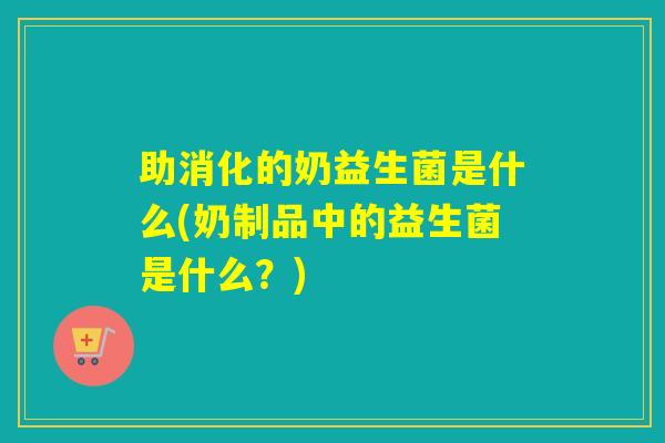 助消化的奶益生菌是什么(奶制品中的益生菌是什么？)