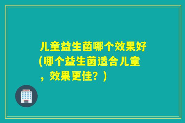 儿童益生菌哪个效果好(哪个益生菌适合儿童,效果更佳?) 儿童益生菌哪个效果好(哪个益生菌适合儿童,效果更佳?)