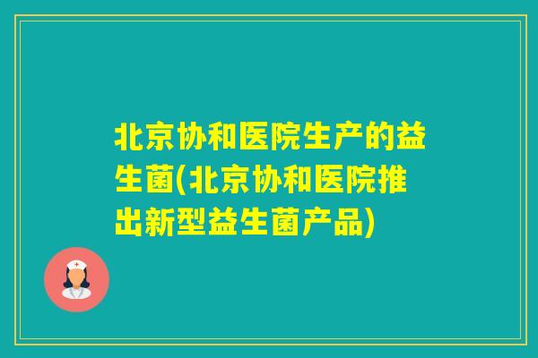 北京协和医院生产的益生菌(北京协和医院推出新型益生菌产品) 北京协和医院生产的益生菌(北京协和医院推出新型益生菌产品)