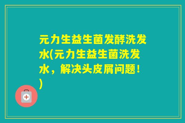 元力生益生菌发酵洗发水(元力生益生菌洗发水，解决头皮屑问题！)