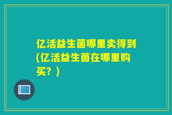 亿活益生菌哪里卖得到(亿活益生菌在哪里购买？)