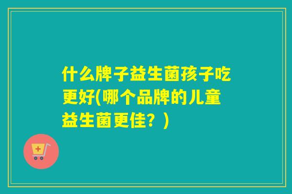 什么牌子益生菌孩子吃更好(哪个品牌的儿童益生菌更佳？)