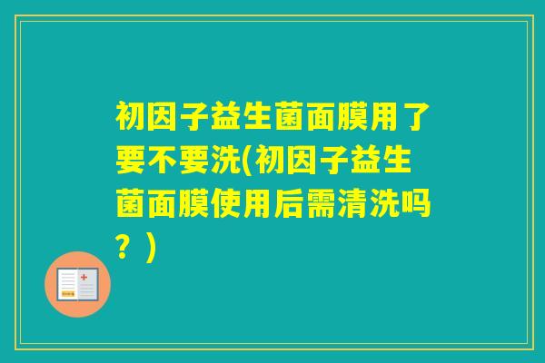 初因子益生菌面膜用了要不要洗(初因子益生菌面膜使用后需清洗吗？)