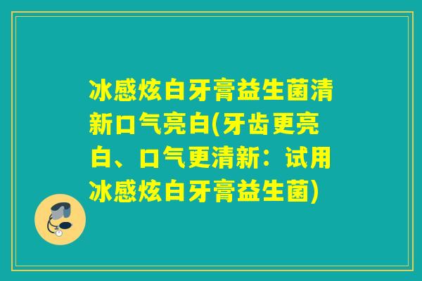 冰感炫白牙膏益生菌清新口气亮白(牙齿更亮白、口气更清新：试用冰感炫白牙膏益生菌)