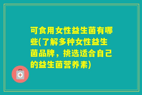 可食用女性益生菌有哪些(了解多种女性益生菌品牌，挑选适合自己的益生菌营养素)