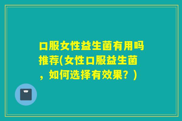 口服女性益生菌有用吗推荐(女性口服益生菌，如何选择有效果？)