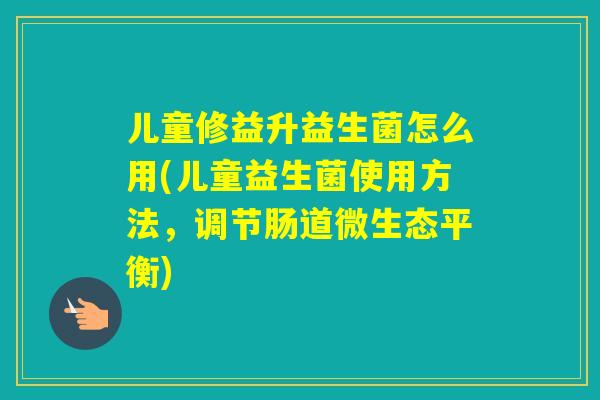 儿童修益升益生菌怎么用(儿童益生菌使用方法，调节肠道微生态平衡)
