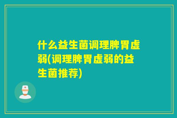 什么益生菌调理脾胃虚弱(调理脾胃虚弱的益生菌推荐)