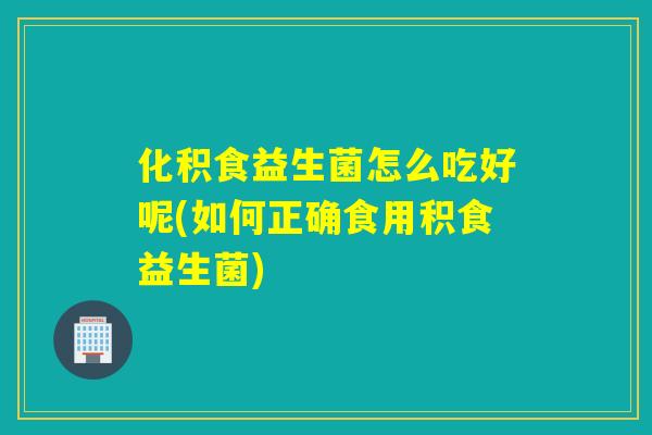 化积食益生菌怎么吃好呢(如何正确食用积食益生菌)