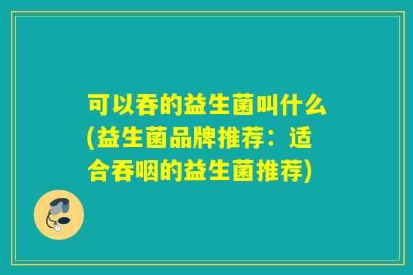 可以吞的益生菌叫什么(益生菌品牌推荐：适合吞咽的益生菌推荐)