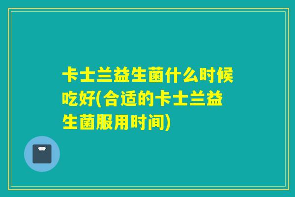 卡士兰益生菌什么时候吃好(合适的卡士兰益生菌服用时间)