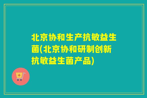 北京协和生产抗敏益生菌(北京协和研制创新抗敏益生菌产品)