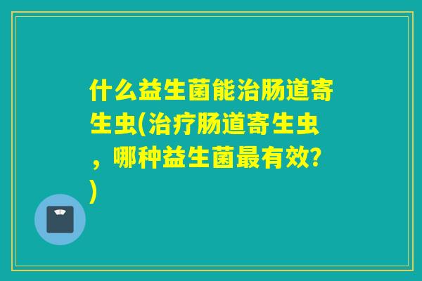什么益生菌能肠道寄生虫(肠道寄生虫，哪种益生菌有效？)