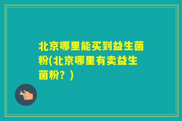 北京哪里能买到益生菌粉(北京哪里有卖益生菌粉？)