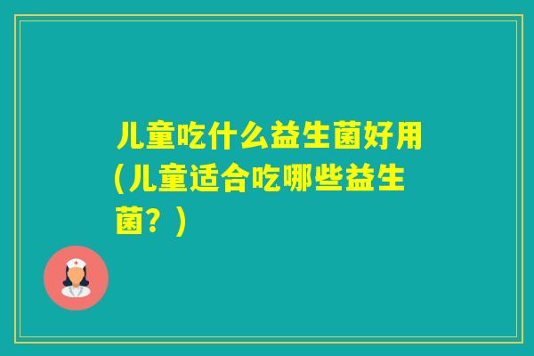 儿童吃什么益生菌好用(儿童适合吃哪些益生菌？)