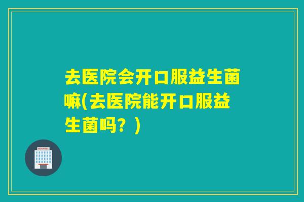 去医院会开口服益生菌嘛(去医院能开口服益生菌吗？)