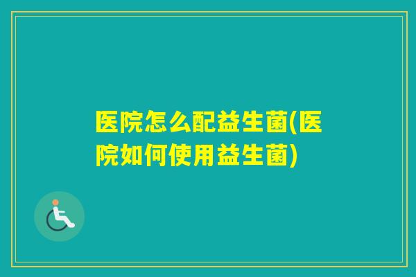 医院怎么配益生菌(医院如何使用益生菌) 医院怎么配益生菌(医院如何使用益生菌)