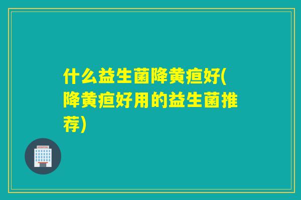 什么益生菌降黄疸好(降黄疸好用的益生菌推荐)