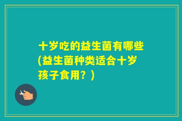 十岁吃的益生菌有哪些(益生菌种类适合十岁孩子食用?) 十岁吃的益生菌有哪些(益生菌种类适合十岁孩子食用?)