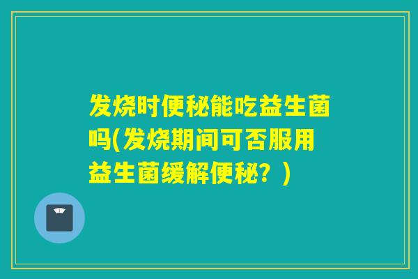 发烧时能吃益生菌吗(发烧期间可否服用益生菌缓解？)