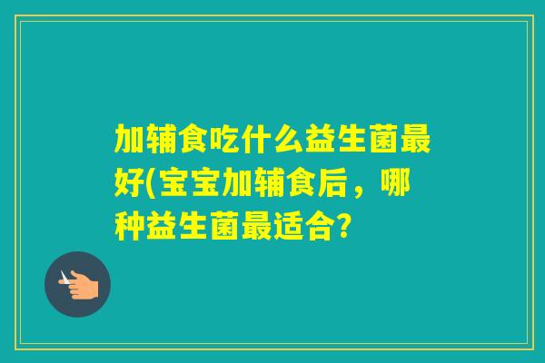 加辅食吃什么益生菌好(宝宝加辅食后，哪种益生菌适合？